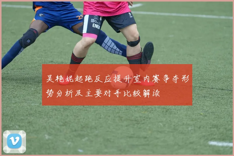吴艳妮起跑反应提升室内赛争夺形势分析及主要对手比较解读